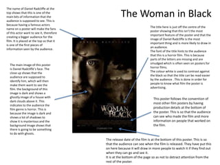 The name of Daniel Radcliffe at the
top shows that this is one of the
main bits of information that the
audience is supposed to see. This is
                                                     The Woman in Black
because having a famous actors
                                                                         The title here is just off the centre of the
name on a poster will make the fans
                                                                         poster showing that this isn’t the most
of this actor want to see it, therefore
                                                                         important feature of the poster and that the
creating a bigger audience for the
                                                                         image of Daniel Radcliffe is the most
film. It is placed at the top so that it
                                                                         important thing and is more likely to draw in
is one of the first pieces of
                                                                         an audience.
information seen by the audience.
                                                                         The font of the title hints to the audience
                                                                         that this is a horror film. This is because
                                                                         parts of the letters are missing and are
  The main image of this poster                                          smudged which is often seen on posters for
  is Daniel Radcliffe’s face. The                                        horror films.
  close up shows that the                                                The colour white is used to contrast against
  audience are supposed to                                               the black so that the title can be read easier
  identify him, which will then                                          by the audience . This is done in order for
  make them want to see the                                              people to know what film the poster is
  film. the background of this                                           advertising.
  image is dark and shows a
  ghostly image of a house with                                            This poster follows the convention of
  dark clouds above it. This
                                                                           most other film posters by having
  indicates to the audience the
  film genre is horror. This is                                            production details at the bottom of
  because the image is dark and                                            the poster. This is so that the audience
  shows a lot of shadows to                                                can see who made the film and more
  show it is mysterious and the                                            information on people that worked on
  background image shows that                                              the film.
  there is going to be something
  to do with ghosts.
                                           The release date of the film is at the bottom of this poster. This is so
                                           that the audience can see when the film is released. They have put this
                                           on here because it will draw in more people to watch it if they find out
                                           when they can go and see it.
                                           It is at the bottom of the page so as not to detract attention from the
                                           rest of the poster.
 
