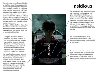 The main image here, of the child, takes
up all of the poster. This shows that this
is the most important part of the poster
and is what the audience are supposed
                                                 Insidious
to pay the most attention to. The image
                                              The tag line here says ‘It’s not the house
is dark and uses low key lighting which
                                              that’s haunted’. This shows that this is
hint to the audience that this poster is
                                              going to be a horror film because it
for a horror film. this is because it shows
                                              mentions haunting. Saying that about
mystery. The way the boy is looking also
                                              the house also shows that the child on
hints that this is a horror film because he
                                              the poster is probably going to be the
looks evil and his eyes are made to look
                                              one that gets haunted. This gives away
scary and possessed.
                                              only part of what is going to happen
Having the child on the front shows that
                                              which will then draw a bigger audience
this is the main character that the film
                                              of people that want to know more about
revolves around and the dark clouds in
                                              this film.
the background indicate that in this film
he is considered the villain.


  Listing the other films that the            This poster, like the others, have
  producers have made will draw in            production company details at the
  fans of these films because it means        bottom. This seems to be conventional of
  they could be similar. It also will         all film posters.
  draw in new audiences because it
  shows that the producers are well
  established and have made other
  good films which could mean that
  this film is also going to be good.         The release date is at the bottom of the
                                              page. This shows that the audience are
The title of the film interacts with the      supposed to see it but it isn't the most
main image of the poster. This shows          important part of the poster and it is
that this isn’t as important on the           placed there to not detract attention from
poster as the image and that they             the rest from the poster.
image is what is going to draw bigger
audiences. The fact that it interacts
with it also gives the poster a better
look because it doesn’t detract
attention from the other main
components of the poster.
 