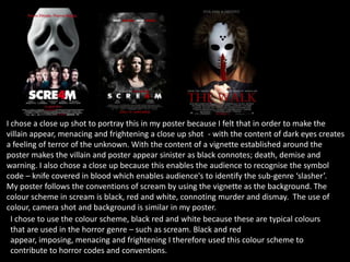 I chose a close up shot to portray this in my poster because I felt that in order to make the
villain appear, menacing and frightening a close up shot - with the content of dark eyes creates
a feeling of terror of the unknown. With the content of a vignette established around the
poster makes the villain and poster appear sinister as black connotes; death, demise and
warning. I also chose a close up because this enables the audience to recognise the symbol
code – knife covered in blood which enables audience's to identify the sub-genre ‘slasher’.
My poster follows the conventions of scream by using the vignette as the background. The
colour scheme in scream is black, red and white, connoting murder and dismay. The use of
colour, camera shot and background is similar in my poster.
I chose to use the colour scheme, black red and white because these are typical colours
that are used in the horror genre – such as scream. Black and red
appear, imposing, menacing and frightening I therefore used this colour scheme to
contribute to horror codes and conventions.
 