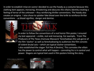 In order to establish mise-en-scene I decided to use the hoody as a costume because this
clothing item appears; menacing, threatening and obscures the villains identity creating a
feeling of terror of the unknown – thus reinforcing thriller conventions. The hoody also
creates an enigma. I also chose to splatter fake blood over the knife to reinforce thriller
conventions - as blood signifies; danger and demise.
In order to follow the conventions of a real horror film poster, I ensured
my text appeared – visible, real and menacing. For example, ‘From The
Producers of The Texas chainsaw Massacre’ foreshadows the sub-genre of
the film ‘slasher’ as well as foreshadowing to audiences the film consists
of violent brutal acts – which are typical slasher conventions.
I also established the slogan ‘Evil Has A Destiny’, This connotes the villain
has the power to control what will happen – connoting his is in control and
power. Slogans are typical text used in film posters hinting the story.
 