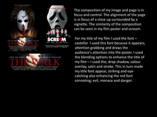 The composition of my image and page is in
focus and control. The alignment of the page
is in focus of a close up surrounded by a
vignette. The similarity of the composition
can be seen in my film poster and scream.
For my title of my film I used the font –
castellar I used this font because it appears;
attention grabbing and draws the
audience's attention into the poster. I used
the blending options to enhance the title of
my film – I used the; drop shadow, colour
overlay, satin and stroke. This in turn made
my title font appear, striking and eye-
catching also enhancing the red font
connoting; evil, menace and danger.
 