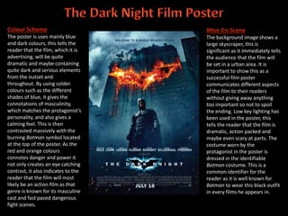 Colour Scheme
The poster is uses mainly blue
and dark colours, this tells the
reader that the film, which it is
advertising, will be quite
dramatic and maybe containing
quite dark and serious elements
from the outset and
throughout. By using colder
colours such as the different
shades of blue, it gives the
connotations of masculinity,
which matches the protagonist’s
personality, and also gives a
calming feel. This is then
contrasted massively with the
burning Batman symbol located
at the top of the poster. As the
red and orange colours
connotes danger and power it
not only creates an eye catching
contrast, it also indicates to the
reader that the film will most
likely be an action film as that
genre is known for its masculine
cast and fast paced dangerous
fight scenes.
Mise-En-Scene
The background image shows a
large skyscraper, this is
significant as it immediately tells
the audience that the film will
be set in a urban area. It is
important to show this as a
successful film poster
communicates different aspects
of the film to their readers
without giving away anything
too important so not to spoil
the ending. Low key lighting has
been used in the poster, this
tells the reader that the film is
dramatic, action packed and
maybe even scary at parts. The
costume worn by the
protagonist in the poster is
dressed in the identifiable
Batman costume. This is a
common identifier for the
reader as it is well known for
Batman to wear this black outfit
in every films he appears in.
 