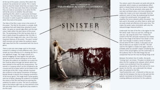 At the top of this poster, previous films which the
producer has produced are named. This is mainly
done to show the viewer what they can expect from
this film, as if the have seen these films mentioned,
they can make an assumption as to what this film
will be like and as to whether they will enjoy
watching this film, which is a persuasive technique
to include. This information is situated at the top of
the poster in order to grab the audience’s attention
when they look at the poster.
The titles of the film is seen to be in the centre of
the poster. The title for this poster is a simple, bold,
capitalised font with faded drips attached to each
letter, this gives an overall edgy effect and the dark
colour helps reflect the dark nature of the actual
film. The positioning of this title has been done so
that it clearly shows the audience that this title is
part of the main image and is also one of the most
important features of the poster. The word ‘sinister’
itself connotes evil and makes the audience aware
right away that this film is associated with the horror
genre.
There is only one main image used on this poster
instead of a collation of many different ones. This is
simple yet more effective as it is showing the film in
one significant image. The image consists of a
woman dragging her hand against the wall with
what we assume is blood coming out of her hand.
This gives the audience an indication as to what the
film could be about through the demon which has
been painted on the wall by the young woman. The
woman is in pyjamas which can be considered to be
unusual and out-of-place which can be linked to the
overall plot of this film. Using a blonde character
also conforms to the typical convention of having a
blonde female in distress thus showing conventions
of the horror genre. The image itself is quite graphic,
with lots of blood, allowing the audience to establish
the nature of the film and almost pre-warning the
audience for what’s to come. The use of a projector
tape at the bottom right links to a key element of the
film and shows that it is a significant prop related to
the film itself.
The colours used in the poster are quite dull and de-
saturated, which creates an overall gloomy effect
which is closely linked to the horror genre. Despite
this, the use of the de-saturated colour gives the
very dark red blood colour a lot more emphasis and
makes the it seem a lot more noticeable from the
audience’s point of view. By emphasising the blood
it makes the overall poster more graphic and
amplifies the horror element within the poster. The
text used in the poster are either black or white and
are quite simple yet effective at the same time. This
makes the poster quite minimalistic with only the
relevant/images featured within it.
Underneath the title of the film is the tagline for the
film which reads ‘Once you see him, nothing can
save you’. By using the word ‘him’ it keeps the
content of the film still quite mysterious but relates
back to the image of the demon face drawn on the
wall. Even though it creates a sense of mystery
around what the film is about, it also gives you an
idea of what you can expect in the film. The text
used for the tagline is simple once again, which is
probably what you wouldn’t expect considering the
nature of the actual tagline, but this could imply to
the audience that it’s the little things that are
unexpected that are the most terrifying things of all.
Between the bottom line of credits, the words
‘Coming Soon’ are shown. This gives no details as to
when the film is going to be released, which almost
creates more excitement from the audience’s
perspective as they will be on the look out for more
teasers for the film. Just underneath the release
date, the website for the film,
‘HaveYouSeenHim.com’ is featured so that you can
make the link between the face on the wall and the
website mentioned at the bottom of the poster,
creating additional excitement for the audience.
 