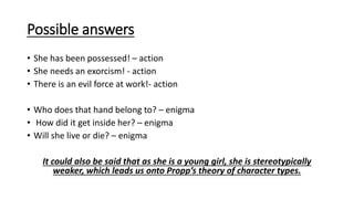 Possible answers
• She has been possessed! – action
• She needs an exorcism! - action
• There is an evil force at work!- action
• Who does that hand belong to? – enigma
• How did it get inside her? – enigma
• Will she live or die? – enigma
It could also be said that as she is a young girl, she is stereotypically
weaker, which leads us onto Propp’s theory of character types.
 