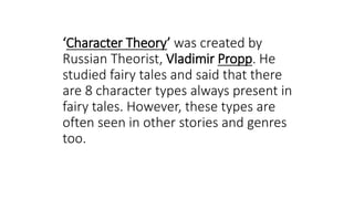 ‘Character Theory’ was created by
Russian Theorist, Vladimir Propp. He
studied fairy tales and said that there
are 8 character types always present in
fairy tales. However, these types are
often seen in other stories and genres
too.
 