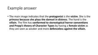 Example answer
• The main image indicates that the protagonist is the victim. She is the
princess because she plays the damsel in distress. The hand is the
villain. The film has conformed to stereotypical horror conventions
and Propp’s theory of Character Types by having a female victim as
they are seen as weaker and more defenceless against the villain.
 