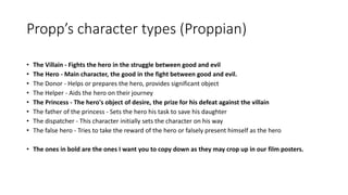 Propp’s character types (Proppian)
• The Villain - Fights the hero in the struggle between good and evil
• The Hero - Main character, the good in the fight between good and evil.
• The Donor - Helps or prepares the hero, provides significant object
• The Helper - Aids the hero on their journey
• The Princess - The hero's object of desire, the prize for his defeat against the villain
• The father of the princess - Sets the hero his task to save his daughter
• The dispatcher - This character initially sets the character on his way
• The false hero - Tries to take the reward of the hero or falsely present himself as the hero
• The ones in bold are the ones I want you to copy down as they may crop up in our film posters.
 