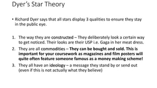 Dyer’s Star Theory
• Richard Dyer says that all stars display 3 qualities to ensure they stay
in the public eye.
1. The way they are constructed – They deliberately look a certain way
to get noticed. Their looks are their USP i.e. Gaga in her meat dress.
2. They are all commodities – They can be bought and sold. This is
important for your coursework as magazines and film posters will
quite often feature someone famous as a money making scheme!
3. They all have an ideology – a message they stand by or send out
(even if this is not actually what they believe)
 