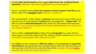 • Include codes and conventions which suggest good versus evil, an obvious binary
opposition. Extension – What Binary Oppositions was on your poster?
• Torture and death themes inform the audience of what to expect in the film, giving
them an idea of the narrative or plot. Extension – known as?
• The ‘monster/killer’ is often hidden in darkness. We rarely see its face or often see no
monster at all. It is this element of mystery that encourages fear... ‘enigma code’. The
killer can also be distorted physically which shows their distorted and evil personas.
Extension – can you think of a poster that showed a distorted villain or no villain at all
e.g. villainous darkness?
•
There is often a trademark tool for killing. Props (iconography) e.g. claws, hooks or
knives appear in the main image to give the audience another narrative clue. Extension:
an audience knowing more than a character is called?
• The victims are often displayed in different colours to show innocence or opposition
from darkness. Not seeing their face or being shown in white can also mean they are
not important in the film and is a clue that they will die. Extension: The lead female
character who is the sole survivor is known as ?
 