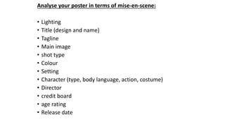 Analyse your poster in terms of mise-en-scene:
• Lighting
• Title (design and name)
• Tagline
• Main image
• shot type
• Colour
• Setting
• Character (type, body language, action, costume)
• Director
• credit board
• age rating
• Release date
 