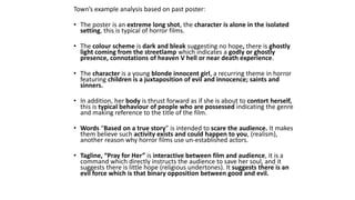 Town’s example analysis based on past poster:
• The poster is an extreme long shot, the character is alone in the isolated
setting, this is typical of horror films.
• The colour scheme is dark and bleak suggesting no hope, there is ghostly
light coming from the streetlamp which indicates a godly or ghostly
presence, connotations of heaven V hell or near death experience.
• The character is a young blonde innocent girl, a recurring theme in horror
featuring children is a juxtaposition of evil and innocence; saints and
sinners.
• In addition, her body is thrust forward as if she is about to contort herself,
this is typical behaviour of people who are possessed indicating the genre
and making reference to the title of the film.
• Words “Based on a true story” is intended to scare the audience. It makes
them believe such activity exists and could happen to you, (realism),
another reason why horror films use un-established actors.
• Tagline, “Pray for Her” is interactive between film and audience, it is a
command which directly instructs the audience to save her soul, and it
suggests there is little hope (religious undertones). It suggests there is an
evil force which is that binary opposition between good and evil.
 