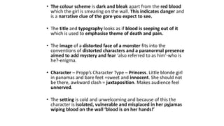 • The colour scheme is dark and bleak apart from the red blood
which the girl is smearing on the wall. This indicates danger and
is a narrative clue of the gore you expect to see.
• The title and typography looks as if blood is seeping out of it
which is used to emphasise theme of death and pain.
• The image of a distorted face of a monster fits into the
conventions of distorted characters and a paranormal presence
aimed to add mystery and fear ‘also referred to as him’-who is
he?-enigma.
• Character – Propp’s Character Type – Princess. Little blonde girl
in panamas and bare feet =sweet and innocent. She should not
be there, awkward clash = juxtaposition. Makes audience feel
unnerved.
• The setting is cold and unwelcoming and because of this the
character is isolated, vulnerable and misplaced in her pyjamas
wiping blood on the wall ‘blood is on her hands!’
 