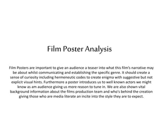 Film Poster Analysis
Film Posters are important to give an audience a teaser into what this film’s narrative may
be about whilst communicating and establishing the specific genre. It should create a
sense of curiosity including hermeneutic codes to create enigma with suggestive but not
explicit visual hints. Furthermore a poster introduces us to well known actors we might
know as am audience giving us more reason to tune in. We are also shown vital
background information about the films production team and who's behind the creation
giving those who are media literate an incite into the style they are to expect.
 