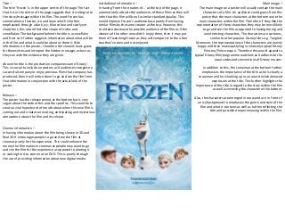 Title – 
The title ‘Frozen’ is in the upper centre of the page. The fact 
that it is in the centre of the page suggests that it is integral to 
the story/message within the film. The word Frozen has 
connotations of winter, ice and snow which is further 
emphasised through a dark, icy, blue colour and swirly yet 
sharp font; this also reflects the shape of icicles and 
snowflakes. The background behind the title is a snowflake 
and frost so it further suggests information about what will be 
in the film and what it could be about as there is little 
information on the poster.; therefore the viewers must guess 
for themselves and interpret the hidden messages as best as 
they can with the evidence they are given. 
Above the title is the production companies name ‘Disney’. 
This is crucial to include on posters as if audiences recognise a 
successful company or enjoy previous films that company has 
produced, then it will entice them to go and see the film from 
that information in conjunction with the actual look of the 
poster. 
Main image – 
The main image on a poster will usually contain the main 
characters of a film. An audience could guess from this 
poster that the main characters at the bottom were the 
main characters within the film. Therefore if they like the 
representation of these characters they may be more likely 
to go and see the film as opposed to having boring and 
uninteresting characters. The characters are cartoons, 
similar to other popular Disney films e.g. Tangled. 
Moreover, the representations of the characters are mainly 
happy and their makeup/styling is relatively typical Disney 
Princess/Prince-esque. Therefore this would appeal to 
typical Disney film/programme watchers as it adheres to the 
usual codes and conventions of Disney movies. 
In addition to this, the snowman at the bottom further 
emphasises the importance of the title as he is clearly a 
snowman and he is looking up in an awe-stricken/amazed 
expression at the title. This further highlights the 
importance of the title in regard to the story within the film 
as well as involving the character at the bottom. 
Also, the characters are emerged in snow and are in front of 
an icy background to emphasise the genre and style of the 
film and what it contains as well as further reflecting the 
title and possible deeper meaning within the film. 
Institutional information – 
In having ‘from the creators of…’ at the top of the page, it 
automatically attracts the audiences of those films as they will 
infer that this film will be of a similar standard/quality. This 
would improve Frozen’s audience base purely from having 
similar films by the same creator at the top. However, this 
could also decrease the possible audience of the film as if the 
viewers of the other ones didn’t enjoy them, then it may put 
them off watching Frozen as they will compare it to the other 
two they’ve seen and not enjoyed. 
Release – 
The poster has the release period at the bottom but is very 
vague about the date of this and the specifics. This could be to 
create a viral hype/word of mouth about when this new film is 
coming out and creates an exciting, anticipating and mysterious 
atmosphere about the film and its release. 
Cinema information – 
In having information about the film being shown in 3D and 
Real 3D it encourages people to go and see the film at 
cinemas purely for the experience. This could enhance the 
money the film makes in cinemas as people may want to go 
and see the film for the experience as opposed to pirating it 
or waiting for it to come out on DVD. This is purely through 
the use of providing information about new digital media. 
