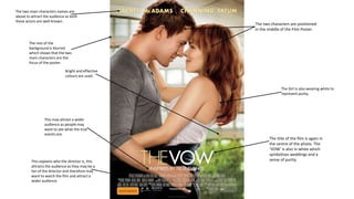 The two characters are positioned
in the middle of the Film Poster.
The title of the film is again in
the centre of the photo. The
‘VOW’ is also in white which
symbolises weddings and a
sense of purity.
The Girl is also wearing white to
represent purity.
The two main characters names are
above to attract the audience as both
these actors are well-known.
The rest of the
background is blurred
which shows that the two
main characters are the
focus of the poster.
This explains who the director is, this
attracts the audience as they may be a
fan of the director and therefore may
want to watch the film and attract a
wider audience.
Bright and effective
colours are used.
This may attract a wider
audience as people may
want to see what the true
events are.
 
