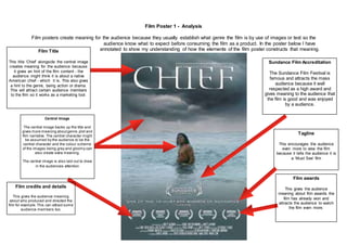 Film Poster 1 - Analysis
Film posters create meaning for the audience because they usually establish what genre the film is by use of images or text so the
audience know what to expect before consuming the film as a product. In the poster below I have
annotated to show my understanding of how the elements of the film poster constructs that meaning.Film Title
This title ‘Chief’ alongside the central image
creates meaning for the audience because
it gives an hint of the film content - the
audience might think it is about a native
American chief - which it is. This also gives
a hint to the genre, being action or drama.
This will attract certain audience members
to the film so it works as a marketing tool.
Central Image
The central image backs up the title and
gives more meaning aboutgenre,plot and
film narrative. The central character might
be assumed by the audience to be the
central character and the colour scheme
of the images being grey and gloomy can
also create extra meaning.
The central image is also laid out to draw
in the audiences attention
Film credits and details
This gives the audience meaning
about who produced and directed the
film for example.This can attract some
audience members too.
Sundance Film Accreditation
The Sundance Film Festival is
famous and attracts the mass
audience because it well
respected as a high award and
gives meaning to the audience that
the film is good and was enjoyed
by a audience.
Film awards
This gives the audience
meaning about film awards the
film has already won and
attracts the audience to watch
the film even more.
Tagline
This encourages the audience
even more to view the film
because it tells the audience it is
a ‘Must See’ film
 