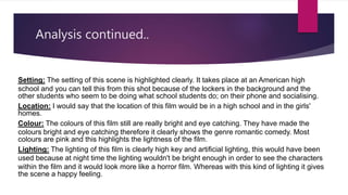 Analysis continued..
Setting: The setting of this scene is highlighted clearly. It takes place at an American high
school and you can tell this from this shot because of the lockers in the background and the
other students who seem to be doing what school students do; on their phone and socialising.
Location: I would say that the location of this film would be in a high school and in the girls'
homes.
Colour: The colours of this film still are really bright and eye catching. They have made the
colours bright and eye catching therefore it clearly shows the genre romantic comedy. Most
colours are pink and this highlights the lightness of the film.
Lighting: The lighting of this film is clearly high key and artificial lighting, this would have been
used because at night time the lighting wouldn't be bright enough in order to see the characters
within the film and it would look more like a horror film. Whereas with this kind of lighting it gives
the scene a happy feeling.
 