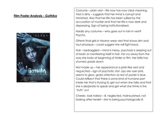 Film Poster Analysis - Gothika

Costume – plain vest – life now has now clear meaning.
Vest is dirty – suggests that her mind is corrupt and
tarnished. Also that her life has been sullied by the
accusation of murder and that her life is now dark and
depressing. Sign of being institutionalised.
Hardly any costume – who goes out in rain in vest?
Psycho.
Oftenh final girls in hborror wear vest that shows slim and
taut physique – could suggest she will fight back.
Hair – bedraggled – mind is messy, psychosis is seeping out
of brain or manifesting itself in hair. Far cry away from the
way she looks at beginning of trialer or film. Her lidfe has
yturned upside down.
Not made up – her appearance is plain like vest and
neg;ected – sign of psychotic stat. Lips are vyer pink,
seems to glow, grabs attention as rest of poster is blue.
Could reflkect that there is some kind of humane part
inside her that is tryoing to get out when she talks and that
she is des[erate to speak and get what she thinks is the
‘truth’ out.
Cheeks look hollow – ill, neglected, malnourished, not
looking after herslef – link to being psychologically ill.

 