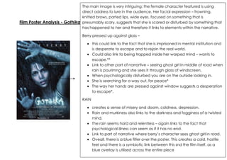 The main image is very intriguing; the female character featured is using
direct address to lure in the audience. Her facial expression – frowning,
knitted brows, parted lips, wide eyes, focused on something that is
Film Poster Analysis - Gothika presumably scary, suggests that she is scared or disturbed by something that
has happened to her and therefore it links to elements within the narrative.
Berry pressed up against glass –
this could link to the fact that she is imprisoned in mental institution and
is desperate to escape and to rejoin the real world.
Could also link to being trapped inside her warped mind – wants to
escape.**
Link to other part of narrartive – seeing ghost girl in middle of road when
rain is pourimng and she sees it through glass of windscreen.
When psychologically disturbed you are on the outside looking in.
She is searching for a way out, for peace*
The way her hands are pressed against window suggests a desperation
to escape*.
RAIN
creates a sense of misery and doom, coldness, depression.
Rain and murkiness also links to the darkness and fogginess of a twisted
mind.
The rain seems hard and relentless – again links to the fact that
psychological illness can seem as if it has no end.
Link to part of narrative where berry’s character sees ghost girl in road.
Oveall, there is a blue filter over the poster. This creates a cold, hostile
feel and there is a symbiotic link between this snd the film itself, as a
blue overlay is utilised across the entire piece

 