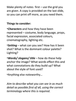 Make plenty of notes first – use the grid you
are given. A copy is provided on the last slide,
so you can print off more, as you need them.

Things to consider:
•Characters and how they have been
represented – costume, body language, props,
facial expression, associated colours,
cinematography, lighting etc.
•Setting – what can you see? How has it been
shot? What is the dominant colour palette?
Lighting?
•Words/ slogans/ title – how do these help
anchor the image? What words effect this and
what connotations do they build up? What
about the style of font used?
•Anything else noteworthy…


Aim to describe what you can see in as much
detail as possible first of all, using the correct
terminology where this is required.
 