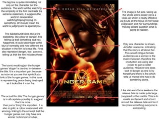 The tag line is quite intimidating not
only on the character but the
audience. The world will be watching-
the simplicity of the font contrasts the
extreme statement, it suggests the
world in desperation
watching/hoping/relying on
something. Or it could mean the
world is judging and is against you.
The background looks like a fire
exploding, like a blur of danger. It is
telling us that something bad has
happened. It could alsorelate to the
blur of normality and how different the
situation in the film is to real life. Fires
also represent danger, war, pain ect..
telling us that the film includes these
things.
The iconic mocking jay- the hunger
games ‘slogan’ is centred in-between
the title. It is a important part because
as soon as you see that symbol you
think of the hunger games. In this case
t is representing peace being destroyed
as it looks like it is on fire.
The actual film title ‘The hunger games’
is in all capitals- possibly to suggest
that it is more
than just a ‘thing’ it is important. It is
also in gold, a colour associated with
winning- linking to the concept that the
hunger games can only have one
winner no bronzer or silver.
Like star wars force awakens the
release date is made quite large
compared to the credits. This is to
create excitement and a buzz
around the release date and so it
becomes something everyone is
anticipating.
Only one character is shown,
Jennifer Lawrence, indicating
that the story is all about her.
This would intrigue female
audiences as a women is the
main character- therefore the
production are using star
power to gain a wider
audience. However she does
look in danger as she is by
herself and there is fire which
tells us maybe she has to do
something alone.
The image is full size, taking up
the whole entire poster yet is a
close up which is really effective
as it puts all the focus on her facial
expression and her surroundings
making people question what is
going to happen.
 