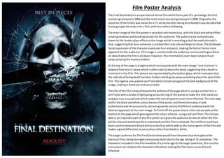Film Poster Analysis
The Final Destinationisasupernatural horrorfilmwhichformspartof a pentalogy,the first
one beingreleasedin2000 and the mostrecentone beingreleasedin2008. Originally,the
storyline of the film(s) wasmeantforaTV seriesbutafterbeingdistributeditwasdecidedthat
it wasgoingto be made into a film, withfourothersfollowing.
The main image of the filmposterisverydarkand mysterious,withthe blackandwhite effect
creatingshadowsandbuildingtensionforthe audience.The audienceare automatically
drawnto the brokenglasseffectonthe image whichisrevealingaskull beneathafemale’s
face,suggestingthatonce someone iscrackedtheirreal side willbegintoshow.The distressed
facial expressionof the characterexpressesfearandpanic,makingthe horrortheme more
apparentforthe audience.Thisimage isusedtomake the audience curiousandtogive them
an ideaof what the filmisall about,however,thisminimalisticcoverdoesnotgive much
away,keepingthe mysteryhidden.
At the top of the page isa tagline whichcorrespondswiththe mainimage,‘restinpieces’is
adaptedfromrestin peace whichisoftensaidto/aboutthe dead,suggestingthatadeathis
imminentinthe film.The ‘pieces’are representedbythe broken glass,whichinsinuatesthat
the individual facingdeathhasbeen brokenwhichgivesawaysomethingaboutthe plotof the
film.Thistagline usesawhite serif fontwhichstandsoutagainstthe dark backgroundof the
image,makingitstandout andveryvisible.
The title of the filmisbasedtowardsthe bottomof the page whichis usinga similarfont,a
serif style withastroke of lightgoingacrossthe topof the wordsto make the title standout
and give itas unusual lookwhichmakesthe overall postermuchmore effective. Thistitle stays
withinthe blackandwhite colourtheme of the posterandtherefore makesitlook
professionalandverysuccessful,attractingawide varietyof differentaudienceswiththe
abstract approach to the mainimage.Tofinishoff the posterthere isthe release date atthe
bottomof the page whichgoesagainstthe colourscheme,usingared serif font.The release
date is an importantpartof any filmposterasitgivesthe audience anideaof whenthe film
will be releasedandkeepstheminteresteduntilthe filmisreleased.The redfontcouldhave
beenusedtorepresentbloodandtoevoke fearwhichaddstothe horrorgenre of the filmand
makesa good difference touse acolourotherthan blackor white.
The target audience forThe Final Destinationwouldhave become clearthroughoutthe
previousfilms,beingteenagersandyoungadultsdue tothe age ratingof 15 andabove. The
characters includedinthe filmwouldbe of a similarage to the target audience,thisisso the
consumerscan relate tothe characters therefore makingthe filmmore successful and
effective.
 