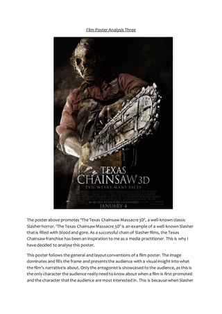 Film Poster Analysis Three 
The poster above promotes ‘The Texas Chainsaw Massacre 3D’, a well-known classic 
Slasher horror. ‘The Texas Chainsaw Massacre 3D’ is an example of a well-known Slasher 
that is filled with blood and gore. As a successful chain of Slasher films, the Texas 
Chainsaw franchise has been an inspiration to me as a media practitioner. This is why I 
have decided to analyse this poster. 
This poster follows the general and layout conventions of a film poster. The image 
dominates and fills the frame and presents the audience with a visual insight into what 
the film’s narrative is about. Only the antagonist is showcased to the audience, as this is 
the only character the audience really need to know about when a film is first promoted 
and the character that the audience are most interested in. This is because when Slasher 
 