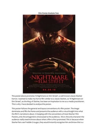 Film Poster Analysis Two 
The poster above promotes ‘A Nightmare on Elm Street’, a well-known classic Slasher 
horror. I wanted to make my horror film similar to a classic Slasher, so ‘A Nightmare on 
Elm Street’, as the King of Slasher, has been an inspiration to me as a media practitioner. 
This is why I have decided to analyse this poster. 
This poster follows the general and layout conventions of a film poster. The image 
dominates and fills the frame and presents the audience with a visual insight into what 
the film’s narrative is about. In keeping with the conventions of most Slasher Film 
Posters, only the antagonist is showcased to the audience; this is the only character the 
audience really need to know about when a film is first promoted. This is because when 
Slasher fans see Freddie Crougar, they would instantly recognise him and know this is a 
 