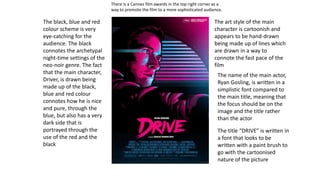The title “DRIVE” is written in
a font that looks to be
written with a paint brush to
go with the cartoonised
nature of the picture
There is a Cannes film awards in the top right corner as a
way to promote the film to a more sophisticated audience.
The art style of the main
character is cartoonish and
appears to be hand-drawn
being made up of lines which
are drawn in a way to
connote the fast pace of the
film
The name of the main actor,
Ryan Gosling, is written in a
simplistic font compared to
the main title, meaning that
the focus should be on the
image and the title rather
than the actor
The black, blue and red
colour scheme is very
eye-catching for the
audience. The black
connotes the archetypal
night-time settings of the
neo-noir genre. The fact
that the main character,
Driver, is drawn being
made up of the black,
blue and red colour
connotes how he is nice
and pure, through the
blue, but also has a very
dark side that is
portrayed through the
use of the red and the
black
 