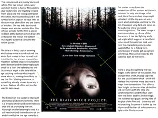 The colours used are mainly black and
white. This has shown to be a very
common theme in horror film posters
due to darkness and mystery created
from black and the strong contrast of
the white. There some red used in the
symbol which appears to have links to
the narrative of the film and the theme
of witches. The red links death and
danger with witches and the film. The
official website for the film is also in
red text at the bottom which draws the
ye towards the text at the bottom
making the audience consume the
entire poster.
This poster strays form the
conventions of film posters as it is very
common for only one image to be
used. Here there are two images split
up by text. At the top we can see a
forest which indicates a setting for the
film. It appears very dark and eerie, so
the audience know to expect
something sinister. The lower image is
an extreme close up of one of the
characters. It has bad lighting and a
bad angle which suggests a hand held
camera and the panicked look seen
from the characters gesture codes
suggests that he is hiding form
something or trying to get away from
something. This can be linked by the
audience back to the forest .
There is a tag line splitting the two
images in the centre of the poster. This
is longer that short, snappy tag lines
that are usually seen which I think will
interest the audience more because it
strays from conventions. This offers a
clear insight to the narrative of the film
and correlates with the idea of a
handheld camera and the fear seen
from the direct address in the image.
The audience can gage a strong idea of
the plot of the film and I think this will
be appealing. Suspense is added by the
ellipses and the idea of a documentary
style to the film is unusual.
The title is in bold, capital lettering
which does make it stand out and the
white font makes it clear to read but I
thin this title has a lower impact than
most film posters because it is located
at the bottom and the lettering Is quite
small for a title. The reference to the
‘Blair witch’ myth in the title will be
eye catching to those who already
know about it, making them likely to
see the film. Making reference to
something already known in society is
a clever feature of a film as it can be
used to gain views.
The bottom of the poster is filled with
promotion and other elements. There
is a website shown and other institutes
that will be promoting the film.
Although smaller lettering is used it is
still readable and the red colour of the
website will draw the eye towards it.
 