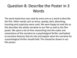 Question 8: Describe the Poster in 3
Words
The word mysterious was used by every one as a word to describe
the film. Other words such as tense, spooky, dark, disturbing,
haunting and suspicious were used. We were happy to read this as
this describes the whole narrative to our film as well as the film
poster. We spent a lot of time researching into the codes and
conventions of the narrative to a psychological thriller and looked
at narrative theories that tie into and explain what the narrative for
a psychological thriller should hold. This should be shown in our
film poster.
 