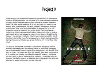 Project X
Straight away you can see the relation between my short film one of my previous case
studies of „The Hangover Part III‟ they are created by the same director which means its
most likely going to use similar types of comedy and target an audience of the same
fashion. The poster features a teenager on the floor with empty cups around him, the
audience would immediately know they signify that a party has happened as they are
commonly seen at that sort of venue, it also links to the teenager lying on the floor,
representing that he has passed out from drinking alcohol. The photo is taken at a
medium range looking down towards the character, this is something that the audience
could relate to, anyone who has watched or seen anything about the film will know that
there are 3 main characters that feature in the film and this could be their POV shot of
them looking down at their friend. The lighting used for the photo is clearly unnatural, the
bright light focuses around the teenager lying on the floor as he's the main focus of the
picture.
The title of the film „Project X‟ indicates that it has some sort of secrecy or classified
information, also the props and body language used in the photo signify that it‟s party,
that would mean It wasn‟t meant to happen or the teenagers didn‟t want people to know
about the „project‟. The film text is in bright, bold white font which clearly stands out from
all the other text, this is the first thing the audience will read, at the top it includes the
information about the director and his past films, this follows a convectional layout for a
film poster, often the film name will be at the lower half of the poster and they will include
actors and the release date or coming soon text underneath.

 