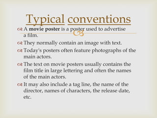 Typical conventions
                       
 A movie poster is a poster used to advertise
  a film.
 They normally contain an image with text.
 Today's posters often feature photographs of the
  main actors.
 The text on movie posters usually contains the
  film title in large lettering and often the names
  of the main actors.
 It may also include a tag line, the name of the
  director, names of characters, the release date,
  etc.
 