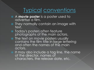    A movie poster is a poster used to
    advertise a film.
   They normally contain an image with
    text.
   Today's posters often feature
    photographs of the main actors.
   The text on movie posters usually
    contains the film title in large lettering
    and often the names of the main
    actors.
   It may also include a tag line, the name
    of the director, names of
    characters, the release date, etc.
 
