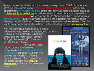 As we can see the Hollywood blockbuster movie posters of 2012 all appear to
have the same basic layout – close up of the face with an item (such as an
apple) that hints towards the story of the film. However these close ups could be
a clever publicity technique, as all the close ups are of characters played by
famous actors/actresses. We can apply this to Blumler and Katz’s explanation of
IDENTIFICATION – audiences will recognise a film based on the famous actors
displayed, and this will be an immediate reason as to why they will see a film. This
would not work on our poster as British realism films tend to use unknown actors.

With this in mind we would need to think of
different ways to draw in an audience to our film. If
we look at the posters for Submarine
(2010) and the more recent Salmon
Fishing in the Yemen (2012) we can
see the theme of using bright, primary
colours in the titles for the film. These
colours draw attention to a
poster, making it recognisable, easily
standing out. Especially with SFINY we
can see the need for a poster to
stand (Hollywood blockbusters) are.
The photo creates an emotional
atmosphere which will also draw in an
audience.
 
