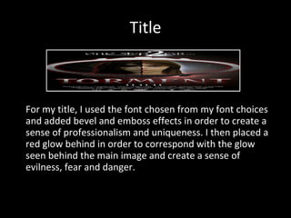 Title For my title, I used the font chosen from my font choices and added bevel and emboss effects in order to create a sense of professionalism and uniqueness. I then placed a red glow behind in order to correspond with the glow seen behind the main image and create a sense of evilness, fear and danger. 