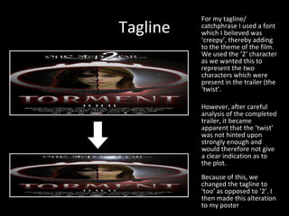 Tagline For my tagline/ catchphrase I used a font which I believed was ‘creepy’, thereby adding to the theme of the film. We used the ‘2’ character as we wanted this to represent the two characters which were present in the trailer (the ‘twist’. However, after careful analysis of the completed trailer, it became apparent that the ‘twist’ was not hinted upon strongly enough and would therefore not give a clear indication as to the plot. Because of this, we changed the tagline to ‘too’ as opposed to ‘2’. I then made this alteration to my poster 