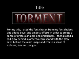 Title For my title, I used the font chosen from my font choices and added bevel and emboss effects in order to create a sense of professionalism and uniqueness. I then placed a red glow behind in order to correspond with the glow seen behind the main image and create a sense of evilness, fear and danger. 
