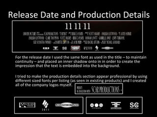 Release Date and Production Details For the release date I used the same font as used in the title – to maintain continuity – and placed an inner shadow onto in in order to create the impression that the text is embedded into the background. I tried to make the production details section appear professional by using different sized fonts per listing (as seen in existing products) and I created all of the company logos myself. 