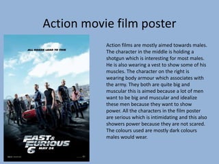 Action movie film poster
Action films are mostly aimed towards males.
The character in the middle is holding a
shotgun which is interesting for most males.
He is also wearing a vest to show some of his
muscles. The character on the right is
wearing body armour which associates with
the army. They both are quite big and
muscular this is aimed because a lot of men
want to be big and muscular and idealize
these men because they want to show
power. All the characters in the film poster
are serious which is intimidating and this also
showers power because they are not scared.
The colours used are mostly dark colours
males would wear.
 
