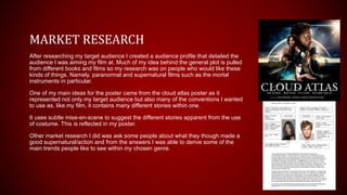 MARKET RESEARCH
After researching my target audience I created a audience profile that detailed the
audience I was aiming my film at. Much of my idea behind the general plot is pulled
from different books and films so my research was on people who would like these
kinds of things. Namely, paranormal and supernatural films such as the mortal
instruments in particular.
One of my main ideas for the poster came from the cloud atlas poster as it
represented not only my target audience but also many of the conventions I wanted
to use as, like my film, it contains many different stories within one.
It uses subtle mise-en-scene to suggest the different stories apparent from the use
of costume. This is reflected in my poster.
Other market research I did was ask some people about what they though made a
good supernatural/action and from the answers I was able to derive some of the
main trends people like to see within my chosen genre.
 