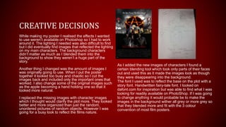 While making my poster I realised the effects I wanted
to use weren’t available on Photoshop so I had to work
around it. The lighting I needed was also difficult to find
but I did eventually find images that reflected the lighting
on my main characters. The background characters
didn’t matter as much as I blended them into the
background to show they weren’t a huge part of the
story.
Another thing I changed was the amount of images I
was originally going to use. When I put the poster
together it looked too busy and chaotic so I cut the
images back and included only the important ones that
worked. I also change some of the original images such
as the apple becoming a hand holding one so that it
looked more natural.
I replaced the missing images with character images
which I thought would clarify the plot more. They looked
better and more organized than just the random,
unordered pictures of random objects. However I was
going for a busy look to reflect the films nature.
CREATIVE DECISIONS
As I added the new images of characters I found a
certain blending tool which took only parts of their faces
out and used this as it made the images look as though
they were disappearing into the background.
The font I used was to reflect the base on the plot with a
story font. Handwritten fairy-tale font. I looked on
dafont.com for inspiration but was able to find what I was
looking for readily available on PhotoShop. If I was going
to change anything it would probable be to make the
images in the background wither all grey or more grey so
that they blended more and fit with the 3 colour
convention of most film posters.
 