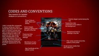 CODES AND CONVENTIONS
Three Colours
(Red, Black and
White)
Film name central and at the
bottom of the posterMid-Shots of main
characters central
Small printed credits that
don’t stand out
Age Certificate at the
bottom corner
Supporting roles
characters at the sides in
the background
See research for detailed
analysis on conventions.
Background links to
settings in the film
Costumes links
to time period
settings
I didn’t include film companies
or actors names as I think it
would take away from the main
plot I’m trying to convey and
that it is eye-catching enough
without having to draw in an
audience with ‘big names’. I
have included them in the
credits and believe that to be
enough. Plus some people will
recognise famous faces just
from their appearance on the
poster.
Catchy slogan central along the
top.
Iconic images
relating to genre and
the plot of the film
 