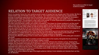 RELATION TO TARGET AUDIENCE
Due to my popular theme the main audience would consist of people that had already seen films similar. My film is
aimed at both male and females of the age 13 and up. This means that to draw their eye sex appeal and the
promise of something supernatural has to be employed. By using attractive males and females on the poster it
appeals to both males and females and by having the wolf silhouette, pentagram and castle it shows a
supernatural element. The pentagram is also used in the popular TV show Supernatural so people that watch that
will look at the poster even though it isn’t about that TV show.
The dark colouring leaves mystery and sinister connotations. This draws my chosen audience in as they would
have to look twice to properly see the poster and piece together what it was about. Using the costumes from
different time eras also adds mystery as well as hinting again to the plot. By placing the girl in the centre of the two
boys we create the sense of her not only being the main character (and so appealing to girls as the protagonist is
a girl) but also knowing the two dark and brooding figures behind her.
At the minute every successful book or film has had one cheery good guy and one dark bad boy both vying for a
girl’s affections. It creates tension and means that the girl must choose. When looking at this poster that
subconscious message is conveyed and so draw in the target audience of teenagers.
By having the different settings it hints to action which appeals to males as well as all of the pretty girls included in
the poster.
By using a question as the slogan it creates curiosity which adds to the mystery. Alongside this the promise of
something paranormal (the wolf and the apple) creates curiosity.
Overall, without the audience even being aware of it, the poster will leave the onlooker curious, drawing links
between the characters and looking for a plot which explains the variety of costumes and settings. It draws them
in with the bold colours in contrast to the dark background and hints to just enough of the plot to leave them
interested even without the big names. This all related to the target audience as things that are light are often
related to comedies but this is more of a sci-fi/fantasy action thriller so the dark colours reflect this and draw in
people who are interested in darker films.
The age of the actors reflects the age of the target audience making it more relatable and interests them as they
are all attractive.
See audience profile for target
audience analysis.
 