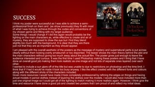 SUCCESS
I think my poster were successful as I was able to achieve a semi-
professional finish on them and (as show previously) they fit with most
of what I was trying to achieve through the codes and conventions of
my chosen genre and fitting with my target audience.
Some things I would change if I did this again would probably be the
lighting on the main characters as, while effective to create and air of
mystery, they are supposed to draw the eye but I find they blend
slightly too much with the background. It is clear that they are there
just not that they are as important as they should appear.
I am pleased with the overall aesthetic of the posters as the message of mystery and supernatural parts is put across
clearly without them looking overly amateurish or too disjointed. The teaser shows the main theory behind the plot and
the main characters without giving too much away about the actual film. The poster gives just enough to leave the
audience interested and curious. It was the first time I used Photoshop making these posters and I thing that I have
done an overall good job making them look realistic as one image and not lots of separate ones layered over each
other.
I wanted to include a sun glare off of the title but was unable to due to restrictions on photoshop and the time limit. I
think that if I had it would’ve made it look too busy anyway. I like the effect created with the different fonts and colours
along with the different shots of the characters included.
Given more resources I would have made it look completely professional by refining the edges on things and having
actual models in period clothes instead of layering the clothes over the models. I would also have included more than
just one original image so I could get all of the lighting to match making it more realistic again. However, I think give the
time and resource I have done a good job and created two posters that I am proud of and reflect my initial ideas.
 