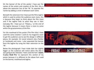On the banner of the of the poster I have put the
names of the actors and creators of the film, this is
above the extension line of the ‘W’. To separate the
names by adding a circle in-between each name.
Beneath the extension line I have put the films tagline
which is used to entice the audience even more, this
is because they begin to think about the film more
and if the tagline links to what they see in their
everyday life. I have put an ‘Ellipsis…’ at the end of
the tagline because it means there is more to come
within the gruesomeness of the film.
For the masthead of the poster (The film title) I have
used the same creation I used on my magazine cover
to get the audience use to see this design in different
places, for example: On social network sites (Twitter
or Facebook) and more. I also separated the banner
form the tagline by using the litter extension on the
‘W’.
Below the photograph I have made date bar slightly
bigger so the audience will notice when the film is
was going to be released, I have used the font ‘
’ to represent this section of my
poster because it is different to the above font used
on the banner, masthead and tagline.
 