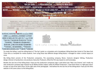 To create the billing I used the billing block of ‘The Eye’ poster as a template and a breakdown billing block Ben Schott of The New York
Times did as a template for media students. from using these two different design billing blocks I managed to make a similar layout on
mine.
My billing block consists of the Production companies, The associating company, Music, Costume designer Editing, Production
design, Director of production, Line producer, Executive Producers, What the film was based on and Screenplay.
Besides the last line of the billing block I have put the production companies logo I used which was ‘New Line Cinema’ and I made my
own production company logo inspired my A2 Media Studies subject called ‘A2 Media Production’, I have done these in a light grey colour
to layer on top of the dark colour of the right side of the photograph. And bellow the the last line of the billing block I have put the films
website in the same colour as the billing block.
 