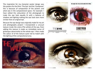 The inspiration for my character poster design was
the posters for the films ‘The Eye’ and the ‘Candyman’
this is because of composition of the posters and
what was in the compositional space. For example: I
have edited the colouration of the photograph to
make the eye look equally lit with a balance of
shadow and lighting making the eye look even more
sinister than an original eye.
Because the eye design was originally made for my art
and photography project I incorporated a unusual
texture inside the sclera (The white) of the eye, from
adding this texture it made an immediate sense of
grotesque abnormality to the whole eye. I then made
the colour of of the texture quite red to match with
the lighting of the compositional area.
 
