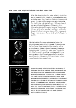 Film Poster ideas/inspirations from other shorthorror films
What I like aboutthis shortfilmposteristhatit issimple.You
can tell itis a horror filmthroughthe use of dark colourssuch
as black,greyand blue. The picturesfade intothe background
aroundthe edgeswhichcreatesamore mysteriousfeeling.
The title isinblue and iscapital letterswhichmakesitstand
out againstthe blackbackgroundof the poster.All the
informationaboutthe filmisatthe bottomof the posterand
isin greyso itis darkerto see butit isstill there whichmakes
the posterlookmore professionalandreal.The imagesused
helptocreate some sortof understandingof whathappensin
the film.
I like thatthisshort filmposterissimple yeteffective.The
brokenhourglasscreatesmysteryanddrawsthe audience into
the film.The use of dull colourslike blackandwhite helpto
connote the genre andalsomake the image standout against
the backgroundof the poster.The posterdoesn’tincludethe
title of the filmwhichissomethingIprobablywouldn’tbring
to my ownposter.The informationaboutthe filmisinwhite
textat the bottomof the posterwhichmakesitstand outand
makesthe posterlookmore authentic.
I like thatthisshort filmposterrepresentswhatthe filmis
aboutwell throughthe use of the image and the tag line.The
use of darkcolourslike blackandwhite helptoconnote the
genre andalso make the informationonthe posterstandout.
The title of the short filmisthe largestthingonthe poster
whichwouldhelpthe audiencetorememberitandthe use of
capital lettersandthe white writinghelpstomake itstandout
againstthe black background.The tag line andsilhouette of
the man wouldintrigue the audience anddraw theminto the
short film.The informationaboutthe filmisatthe bottomof
the posterand issmallerfontanddoesn’tstandoutas much
but the fact that it’s there makesthe posterlookmore
authenticandprofessional.
 
