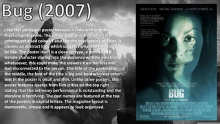 I like this particular poster because it links well with the
Psychological genre. The colour palette is blue which is a
calming yet a sad colour. I also like the overlapping of faces, it
creates an abstract look which suggests what the film could
be like. The poster itself is a close up type, a portrait of a
female character staring into the audience with no emotion
whatsoever, this could make the viewers trust her less and
feel disconnected to the person. The title of the poster is in
the middle, the font of the title is big and bold whereas other
text in the poster is small and thin. Unlike other posters, this
poster features quotes from film critics on the top right
stating that the actresses performance is outstanding and the
storyline is terrifying. The cast names are featured at the top
of the posters in capital letters. The magazine layout is
memorable, simple and it appears to look organised.
 